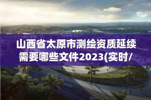 山西省太原市測繪資質延續需要哪些文件2023(實時/更新中)