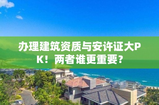 辦理建筑資質與安許證大PK！兩者誰更重要？