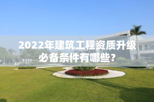 2022年建筑工程資質升級必備條件有哪些？