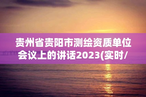 貴州省貴陽市測(cè)繪資質(zhì)單位會(huì)議上的講話2023(實(shí)時(shí)/更新中)