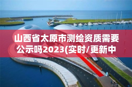 山西省太原市測(cè)繪資質(zhì)需要公示嗎2023(實(shí)時(shí)/更新中)