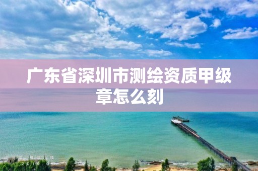 廣東省深圳市測繪資質甲級章怎么刻