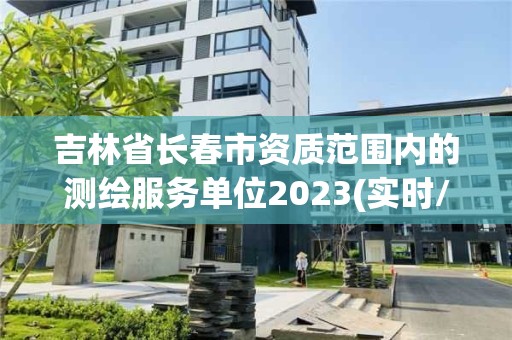 吉林省長春市資質(zhì)范圍內(nèi)的測繪服務(wù)單位2023(實(shí)時/更新中)