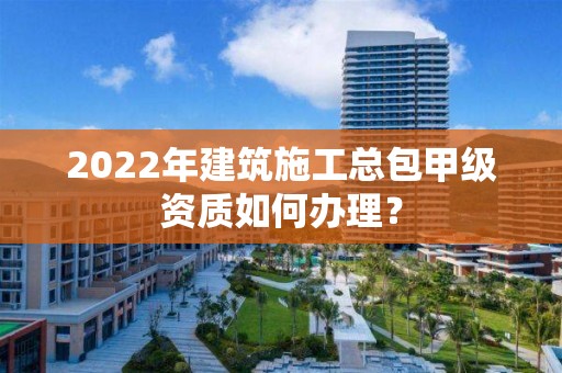 2022年建筑施工總包甲級資質(zhì)如何辦理？