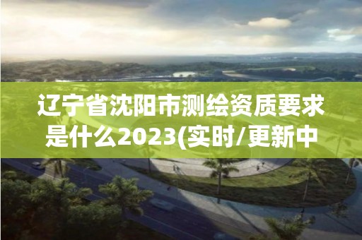 遼寧省沈陽市測繪資質要求是什么2023(實時/更新中)