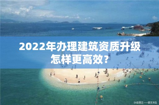 2022年辦理建筑資質升級怎樣更高效？