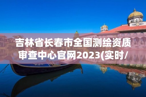 吉林省長春市全國測繪資質審查中心官網2023(實時/更新中)