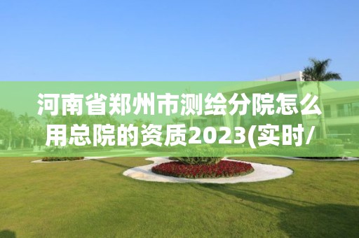 河南省鄭州市測繪分院怎么用總院的資質2023(實時/更新中)