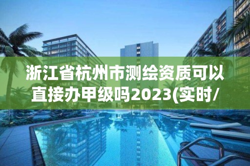 浙江省杭州市測繪資質可以直接辦甲級嗎2023(實時/更新中)