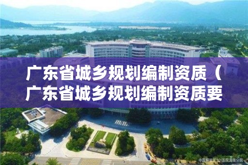 廣東省城鄉規劃編制資質（廣東省城鄉規劃編制資質要求）