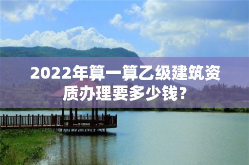 2022年算一算乙級建筑資質(zhì)辦理要多少錢？