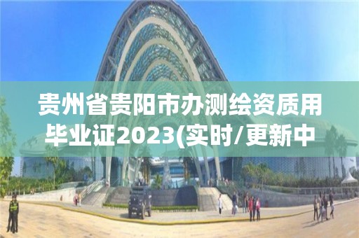 貴州省貴陽市辦測繪資質用畢業證2023(實時/更新中)