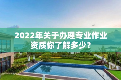 2022年關于辦理專業作業資質你了解多少？