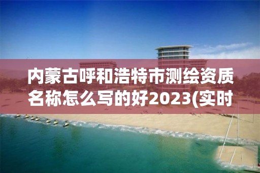 內蒙古呼和浩特市測繪資質名稱怎么寫的好2023(實時/更新中)