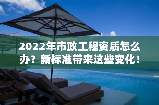 2022年市政工程資質怎么辦？新標準帶來這些變化！