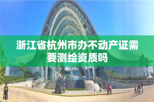 浙江省杭州市辦不動產證需要測繪資質嗎