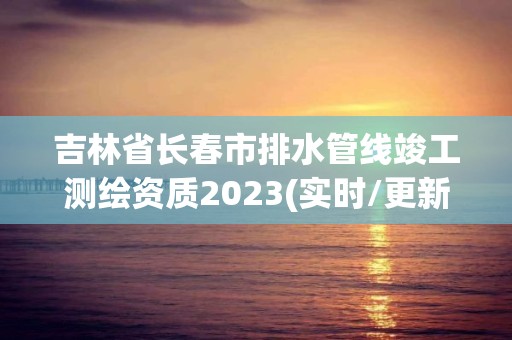 吉林省長春市排水管線竣工測繪資質2023(實時/更新中)