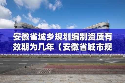 安徽省城鄉規劃編制資質有效期為幾年（安徽省城市規劃公示暫行辦法）