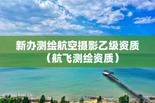 新辦測繪航空攝影乙級(jí)資質(zhì)（航飛測繪資質(zhì)）