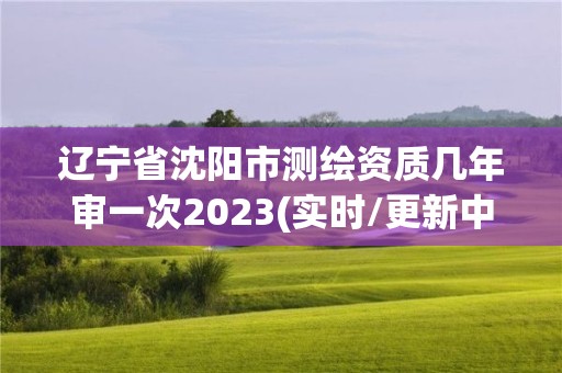 遼寧省沈陽市測繪資質幾年審一次2023(實時/更新中)