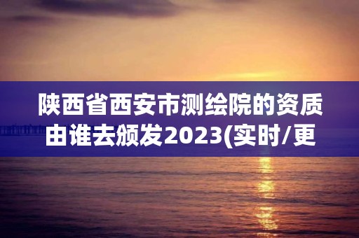 陜西省西安市測繪院的資質由誰去頒發2023(實時/更新中)