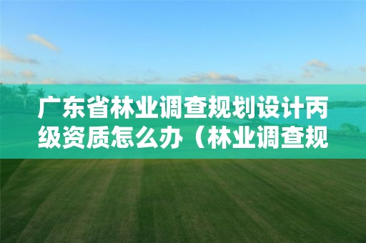 廣東省林業(yè)調查規(guī)劃設計丙級資質怎么辦（林業(yè)調查規(guī)劃設計資質丙級業(yè)務范圍）