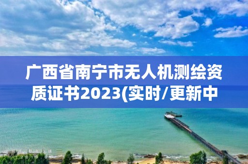 廣西省南寧市無人機測繪資質證書2023(實時/更新中)