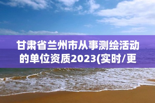 甘肅省蘭州市從事測(cè)繪活動(dòng)的單位資質(zhì)2023(實(shí)時(shí)/更新中)