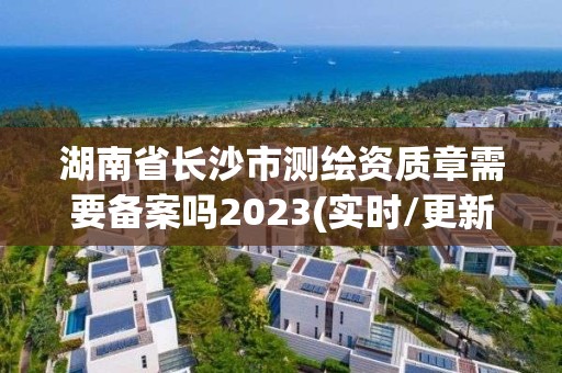 湖南省長沙市測繪資質章需要備案嗎2023(實時/更新中)