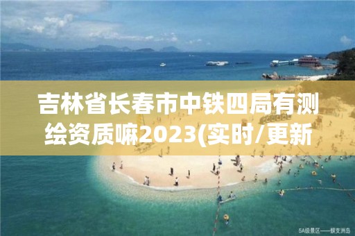 吉林省長春市中鐵四局有測繪資質嘛2023(實時/更新中)