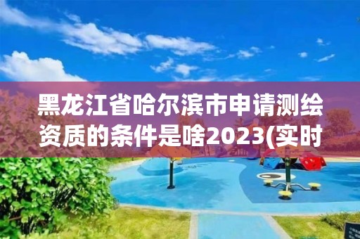 黑龍江省哈爾濱市申請測繪資質的條件是啥2023(實時/更新中)