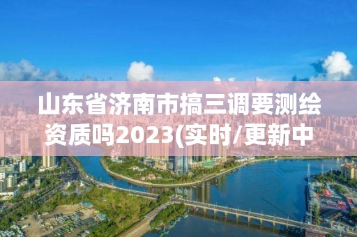 山東省濟南市搞三調要測繪資質嗎2023(實時/更新中)