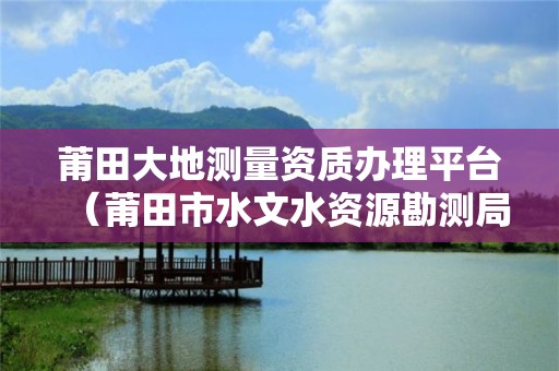 莆田大地測(cè)量資質(zhì)辦理平臺(tái)（莆田市水文水資源勘測(cè)局）