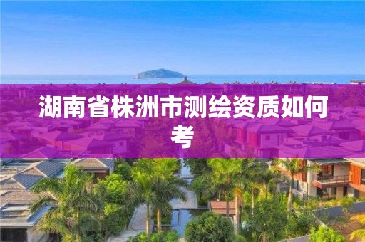 湖南省株洲市測繪資質如何考