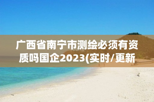 廣西省南寧市測繪必須有資質(zhì)嗎國企2023(實時/更新中)