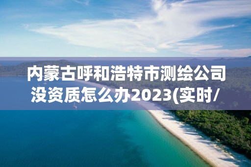 內(nèi)蒙古呼和浩特市測(cè)繪公司沒資質(zhì)怎么辦2023(實(shí)時(shí)/更新中)