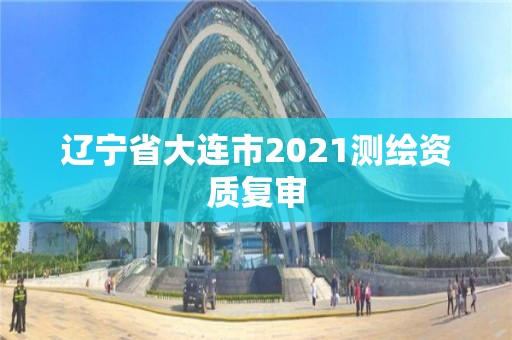 遼寧省大連市2021測繪資質(zhì)復(fù)審