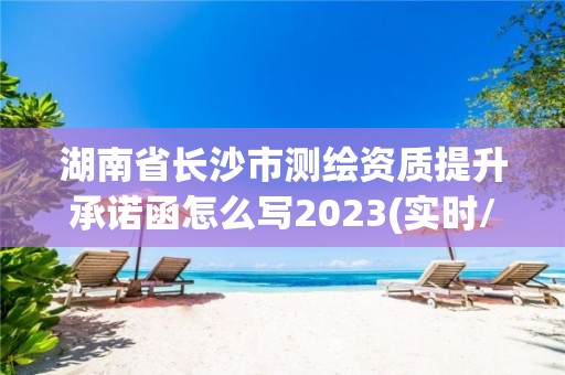 湖南省長沙市測繪資質提升承諾函怎么寫2023(實時/更新中)