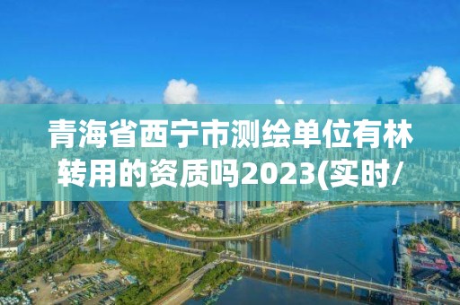 青海省西寧市測繪單位有林轉用的資質嗎2023(實時/更新中)