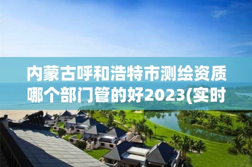 內蒙古呼和浩特市測繪資質哪個部門管的好2023(實時/更新中)