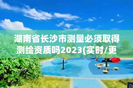 湖南省長沙市測量必須取得測繪資質(zhì)嗎2023(實(shí)時/更新中)