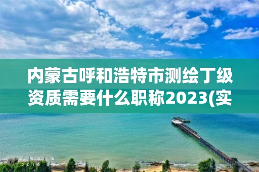 內蒙古呼和浩特市測繪丁級資質需要什么職稱2023(實時/更新中)