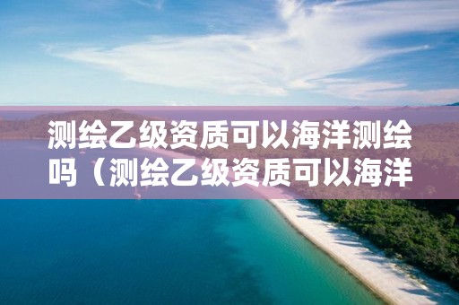 測繪乙級資質可以海洋測繪嗎（測繪乙級資質可以海洋測繪嗎為什么）