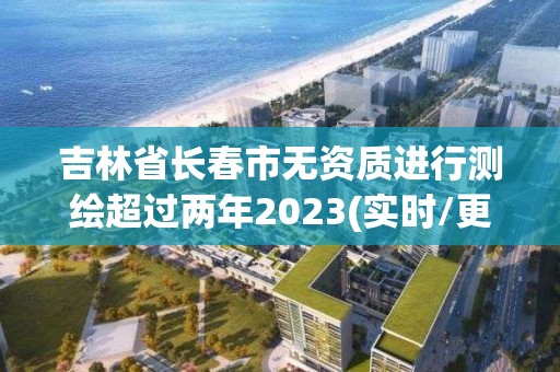 吉林省長春市無資質進行測繪超過兩年2023(實時/更新中)