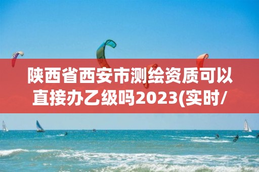 陜西省西安市測繪資質可以直接辦乙級嗎2023(實時/更新中)