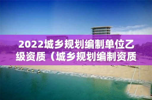 2022城鄉規劃編制單位乙級資質（城鄉規劃編制資質證書乙級）