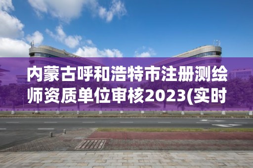 內蒙古呼和浩特市注冊測繪師資質單位審核2023(實時/更新中)