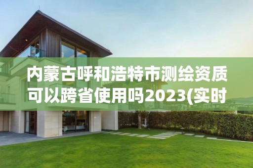 內(nèi)蒙古呼和浩特市測(cè)繪資質(zhì)可以跨省使用嗎2023(實(shí)時(shí)/更新中)