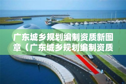 廣東城鄉規劃編制資質新圖章（廣東城鄉規劃編制資質新圖章是什么）