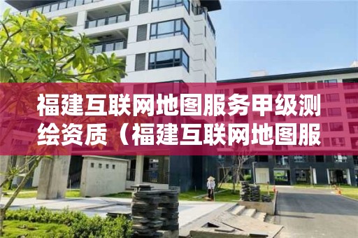 福建互聯網地圖服務甲級測繪資質（福建互聯網地圖服務甲級測繪資質公司）